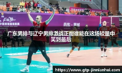广东男排与辽宁男排激战正酣谁能在这场较量中笑到最后